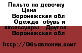 Пальто на девочку  › Цена ­ 3 700 - Воронежская обл. Одежда, обувь и аксессуары » Другое   . Воронежская обл.